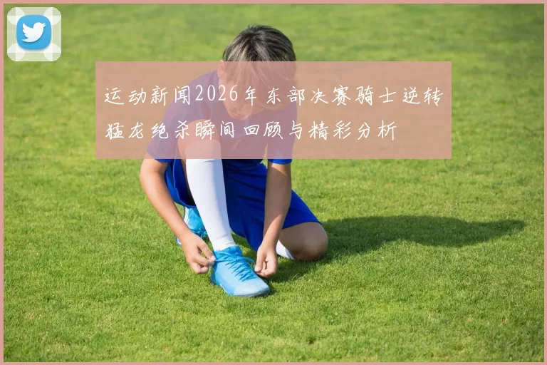 运动新闻2026年东部决赛骑士逆转猛龙绝杀瞬间回顾与精彩分析