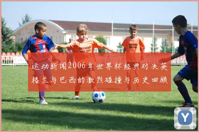 运动新闻2006年世界杯经典对决英格兰与巴西的激烈碰撞与历史回顾