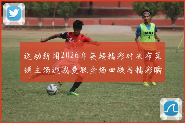 运动新闻2026年英超精彩对决布莱顿主场迎战曼联全场回顾与精彩瞬间分析